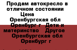 Продам автокресло в отличном состоянии › Цена ­ 2 900 - Оренбургская обл., Оренбург г. Дети и материнство » Другое   . Оренбургская обл.,Оренбург г.